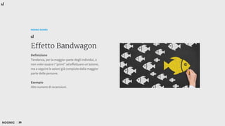 29
NOONIC GUIDES
Effetto Bandwagon
Definizione
Tendenza, per la maggior parte degli individui, a
non voler essere i “primi” ad effettuare un’azione,
ma a seguire le azioni già compiute dalla maggior
parte delle persone.
Esempio
Alto numero di recensioni.
 