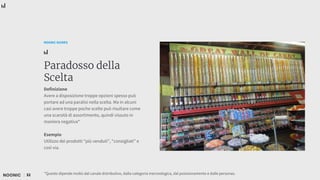 32
NOONIC GUIDES
Paradosso della
Scelta
Definizione
Avere a disposizione troppe opzioni spesso può
portare ad una paralisi nella scelta. Ma in alcuni
casi avere troppe poche scelte può risultare come
una scarsità di assortimento, quindi vissuto in
maniera negativa*
Esempio
Utilizzo dei prodotti “più venduti”, “consigliati” e
così via.
*Questo dipende molto dal canale distributivo, dalla categoria merceologica, dal posizionamento e dalle personas.
 