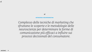 Complesso delle tecniche di marketing che
sfruttano le scoperte e le metodologie delle
neuroscienze per determinare le forme di
comunicazione più efficaci a influire sui
processi decisionali del consumatore.
DEFINIZIONE DI NEUROMARKETING
4
 