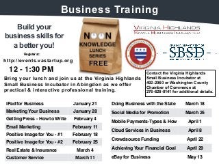 Build your 
Business Training 
business skills for 
a better you! 
FREE 
Register at: 
12 - 1:30 PM 
Bring your lunch and join us at the Virginia Highlands 
Small Business Incubator in Abingdon as we offer 
practical & interactive professional training. 
Contact the Virginia Highlands 
Small Business Incubator at 
492-2060 or Washington County 
Chamber of Commerce at 
276-628-8141 for additional details. 
http://events.vastartup.org 
Doing Business with the State March 18 
Social Media for Promotion March 25 
Mobile Payments-Types & How April 1 
Cloud Services in Business April 8 
Crowdsource Funding April 22 
Achieving Your Financial Goal April 29 
eBay for Business May 13 
iPad for Business January 21 
Marketing Your Business January 28 
Getting Press - How to Write February 4 
Email Marketing February 11 
Positive Image for You - #1 February 18 
Positive Image for You - #2 February 25 
Real Estate & Insurance March 4 
Customer Service March 11 
