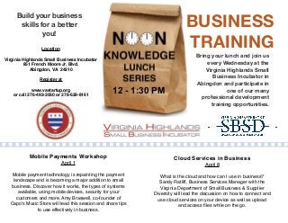 BUSINESS
TRAINING
Build your business
skills for a better
you!
Bring your lunch and join us
every Wednesday at the
Virginia Highlands Small
Business Incubator in
Abingdon and participate in
one of our many
professional development
training opportunities.
Location
Virginia Highlands Small Business Incubator
851 French Moore Jr. Blvd.
Abingdon, VA 24210
Register at
www.vastartup.org
or call 276-492-2060 or 276-628-8161
12 - 1:30 PM
Mobile Payments Workshop
April 1
Mobile payment technology is repainting the payment
landscape and is becoming a major addition to small
business. Discover how it works, the types of systems
available, using mobile devices, security for your
customers and more. Amy Braswell, co-founder of
Capo's Music Store will lead this session and share tips
to use effectively in business.
Cloud Services in Business
April 8
What is the cloud and how can I use in business?
Sandy Ratliff, Business Services Manager with the
Virginia Department of Small Business & Supplier
Diversity will lead the discussion on how to connect and
use cloud services on your device as well as upload
and access ﬁles while on the go.
 