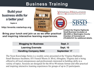 Build your 
Business 
Training 
business skills for 
a better you! 
FRE 
E 
Register at: 
http://events.v 
astartup.org 
Bring your lunch and join us as we offer practical 
and inspiring interactive learning experiences. 
Contact the Virginia Highlands 
Small Business Incubator at 
492-2060 or Washington County 
Chamber of Commerce at 
276-628-8141 for additional details. 
Blogging for Business Sept. 3 
Learning Evernote Sept. 10 
Handling Company Debt September 17 
The Noon Knowledge Series is a weekly series presented at the Virginia Highlands 
Small Business Incubator, 851 French Moore Jr. Blvd, Abingdon, Virginia and is being 
offered to all local entrepreneurs and professionals interested in building skills in a 
variety of topics. Sessions are designed for the 60 to 90 minute format and offer practical 
and inspiring interactive learning experiences for groups of up to 25 participants. 
