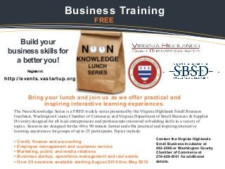 Build your
business skills for
a better you!
Bring your lunch and join us as we offer practical and
inspiring interactive learning experiences.


Business Training

FREE
The Noon Knowledge Series is a FREE weekly series presented by the Virginia Highlands Small Business
Incubator, Washington County Chamber of Commerce and Virginia Department of Small Business & Supplier
Diversity designed for all local entrepreneurs and professionals interested in building skills in a variety of
topics. Sessions are designed for the 60 to 90 minute format and offer practical and inspiring interactive
learning experiences for groups of up to 25 participants. Topics include:

• Credit, finance and accounting
• Employee management and customer service
• Marketing, public and media relations
• Business startup, operations management and real estate
• Over 25 sessions available starting August 2014 thru May 2015
Register at:
Contact the Virginia Highlands
Small Business Incubator at
492-2060 or Washington County
Chamber of Commerce at
276-628-8141 for additional
details.

http://events.vastartup.org
 