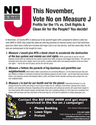 This November,
                                      Vote No on Measure J
                                      Profits for the 1% vs. Civil Rights &
                                      Clean Air for the People? You decide!

In November, LA County MTA is asking you to tax yourself again with a proposal to extend a sales tax
until 2069! In 2009, they raised the sales tax with big promises to improve transit, but in fact what they
gave bus riders was a hefty fare increase and major cuts in our bus service. Just four years later, the fat
cats are coming back to the trough for more.

1.	Measure J would give MTA a blank check to accelerate the destruction
   of the bus system and violate our civil rights. MTA’s grand plan to pay for rail and
   highway construction by robbing the bus system would move faster and grow even bigger than before. The cost: fare
   increases every two years, deeper cuts in bus service, massive public debt, and ongoing violation of the bus riders’
   civil rights – not for the next 30 years, but for the next 60 years.

2.	Measure J fattens the pockets of big business and gentrifies our
   neighborhoods. Multi-billion dollar corporations are promoting Measure J on the ballot because they will
   earn billions of dollars in contracts to build rail and highway projects we don’t need – and to build high-end condos,
   hotels, and shopping centers that displace Black, Latino, and Asian-Pacific Islander working class people from our
   own neighborhoods.

3.	Measure J is bad for our health and for the planet. Expanding freeways in a city
   already famous for traffic and smog is a sure way to make LA’s air pollution crisis worse, causing more cancer,
   asthma, and respiratory illnesses. Expanding rail by raising fares and cutting bus service will cause fewer people to
   use mass transit. With climate change moving faster than ever, investing instead in a first-class zero-emissions bus
   system with low fares and bus-only lanes is the only hope for LA to kick its addiction to single-passenger cars.



                 Contact the Bus Riders Union and get more
                     involved in the No on J campaign!
                                 •	 Phone Banking                                         For more information:

                                 •	 Lawn Signs                                                    213.387.2800
                                                                              3780 Wilshire Blvd #1200 LA 90010
                                 •	 Protest                                          info@busridersunion.org
                                                                                 facebook.com/busridersunion
 
