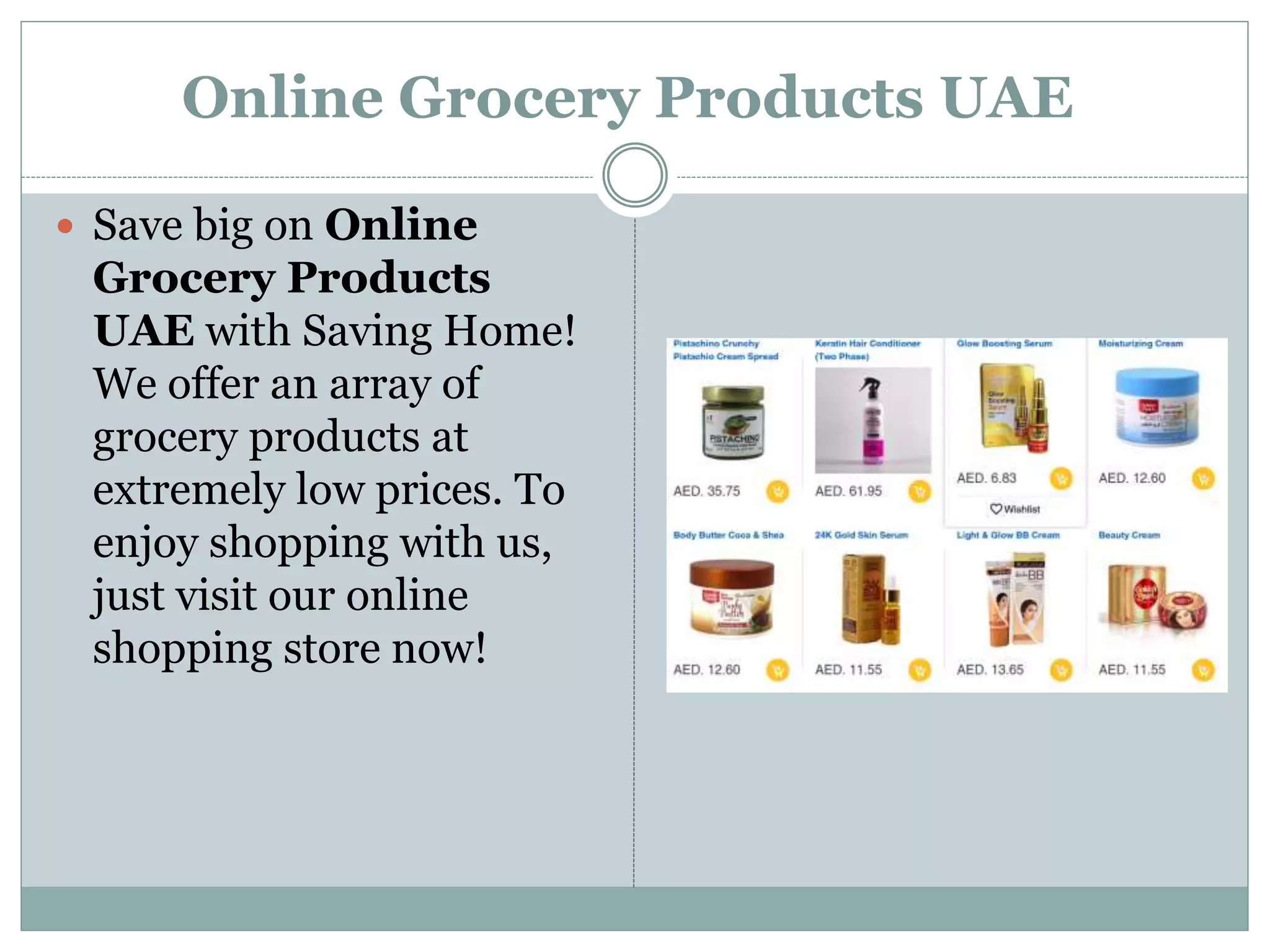 Online Grocery Products UAE
 Save big on Online
Grocery Products
UAE with Saving Home!
We offer an array of
grocery products at
extremely low prices. To
enjoy shopping with us,
just visit our online
shopping store now!
 
