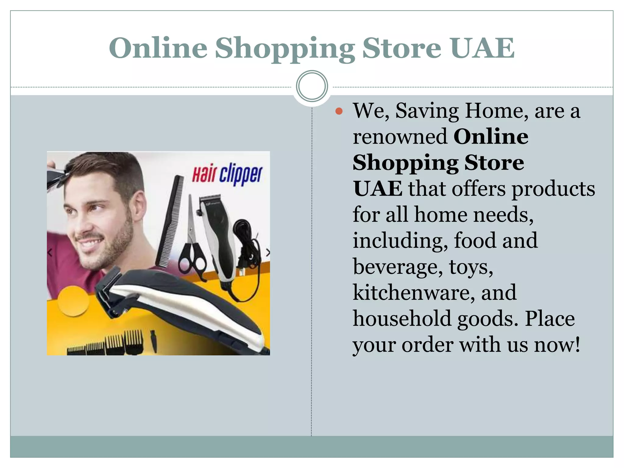 Online Shopping Store UAE
 We, Saving Home, are a
renowned Online
Shopping Store
UAE that offers products
for all home needs,
including, food and
beverage, toys,
kitchenware, and
household goods. Place
your order with us now!
 