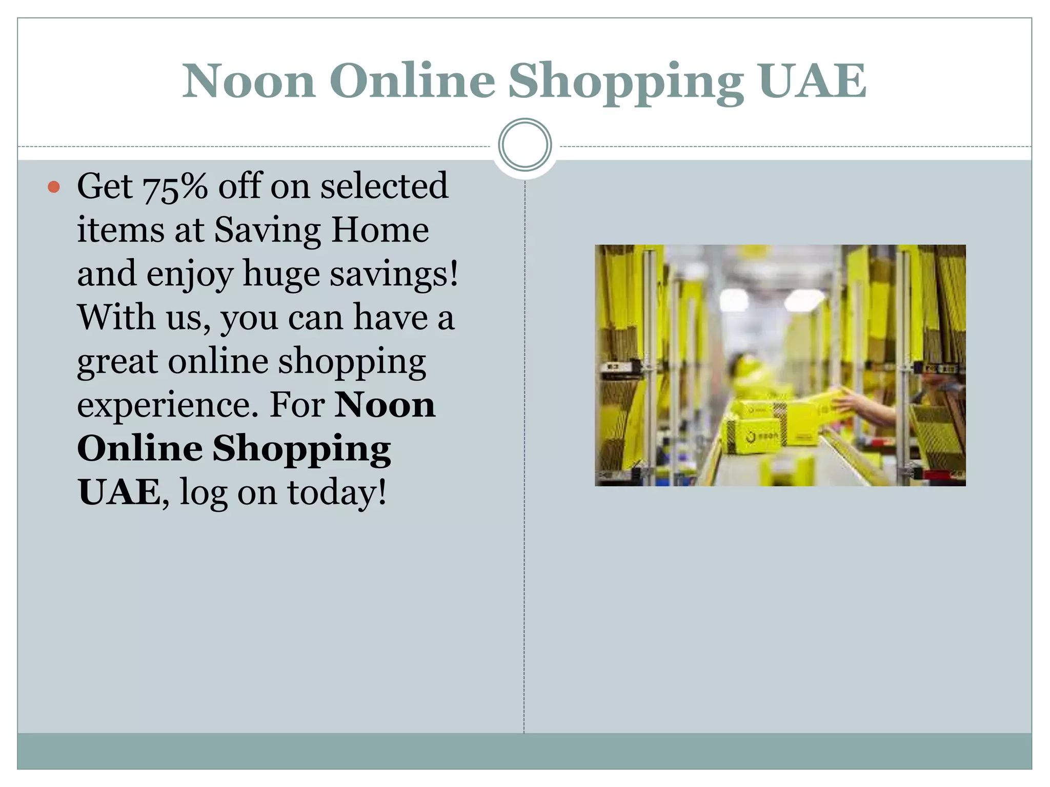 Noon Online Shopping UAE
 Get 75% off on selected
items at Saving Home
and enjoy huge savings!
With us, you can have a
great online shopping
experience. For Noon
Online Shopping
UAE, log on today!
 