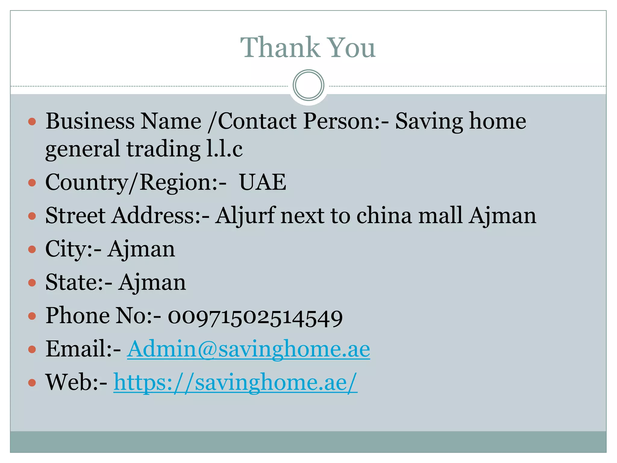 Thank You
 Business Name /Contact Person:- Saving home
general trading l.l.c
 Country/Region:- UAE
 Street Address:- Aljurf next to china mall Ajman
 City:- Ajman
 State:- Ajman
 Phone No:- 00971502514549
 Email:- Admin@savinghome.ae
 Web:- https://savinghome.ae/
 