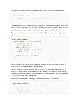 Entraríamos en un ciclo infinito si nunca se modifica la condición y permanece verdadera.
boolean prueba = true;
while ( prueba ) {
System.out.println("Esto lo verás muchas veces");
}
Generalmente esta estructura se utiliza en situaciones en donde desconocemos la cantidad de
ciclos que se deben ejecutar para producir un resultado. Mostraremos como se utiliza en estas
circunstancias con el ejemplo de pase a binario, mostrado en el capítulo anterior.
Teníamos que transformar un número decimal a binario. El programa en java nos queda de
esta manera:
public class Dec2Bin{
public static void main(String args[]){
int decimal = 252222;
String binario = "";
while ( decimal > 0 ) {
binario = decimal % 2 + binario;
decimal /= 2;
}
System.out.println(binario);
}
}
Como no sabemos de antemano cuantas vueltas debe dar, simplemente esperamos que el
resultado de las divisiones sucesivas sea igual a cero.
También se pueden realizar ciclos con while en donde ya conocemos, antes de entrar en la
estructura, cuantas vueltas debe dar para terminar. Para esto nos auxiliamos con un contador
de vueltas. Previamente tiene que inicializarse antes de ingresar al ciclo. Luego en cada vuelta
se modificara según la lógica del algoritmo.
Realicemos el programa que despliegue por pantalla cinco líneas de caracteres.
public class Cuadrado{
public static void main(String args[]){
int contador = 1;
while ( contador <= 5 ) {
System.out.println("*****n");
 