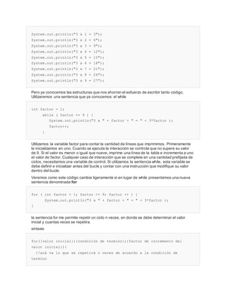 System.out.println("3 x 1 = 3");
System.out.println("3 x 2 = 6");
System.out.println("3 x 3 = 9");
System.out.println("3 x 4 = 12");
System.out.println("3 x 5 = 15");
System.out.println("3 x 6 = 18");
System.out.println("3 x 7 = 21");
System.out.println("3 x 8 = 24");
System.out.println("3 x 9 = 27");
Pero ya conocemos las estructuras que nos ahorran el esfuerzo de escribir tanto código.
Utilizaremos una sentencia que ya conocemos: el while
int factor = 1;
while ( factor <= 9 ) {
System.out.println("3 x " + factor + " = " + 3*factor );
factor++;
}
Utilizamos la variable factor para contar la cantidad de líneas que imprimimos. Primeramente
la inicializamos en uno. Cuando se ejecuta la interacción se controla que no supere su valor
de 9. Si el valor es menor o igual que nueve, imprime una línea de la tabla e incrementa a uno
el valor de factor. Cualquier caso de interacción que se complete en una cantidad prefijada de
ciclos, necesitamos una variable de control. Si utilizamos la sentencia while, esta variable se
debe definir e inicializar antes del bucle y contar con una instrucción que modifique su valor
dentro del bucle.
Veremos como este código cambia ligeramente si en lugar de while presentamos una nueva
sentencia denominada for
for ( int factor = 1; factor <= 9; factor ++ ) {
System.out.println("3 x " + factor + " = " + 3*factor );
}
la sentencia for me permite repetir un ciclo n veces, en donde se debe determinar el valor
inicial y cuantas veces se repetira.
sintaxis
for({valor inicial};{condición de termino};{factor de incremento del
valor inicial}){
//acá va lo que se repetirá n veces de acuerdo a la condición de
termino
 
