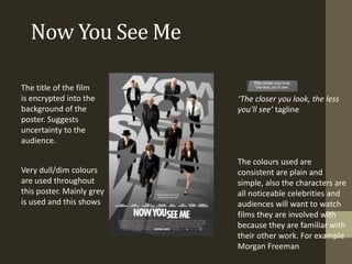Now You See Me
The title of the film
is encrypted into the
background of the
poster. Suggests
uncertainty to the
audience.
Very dull/dim colours
are used throughout
this poster. Mainly grey
is used and this shows
‘The closer you look, the less
you’ll see’ tagline
The colours used are
consistent are plain and
simple, also the characters are
all noticeable celebrities and
audiences will want to watch
films they are involved with
because they are familiar with
their other work. For example
Morgan Freeman
 