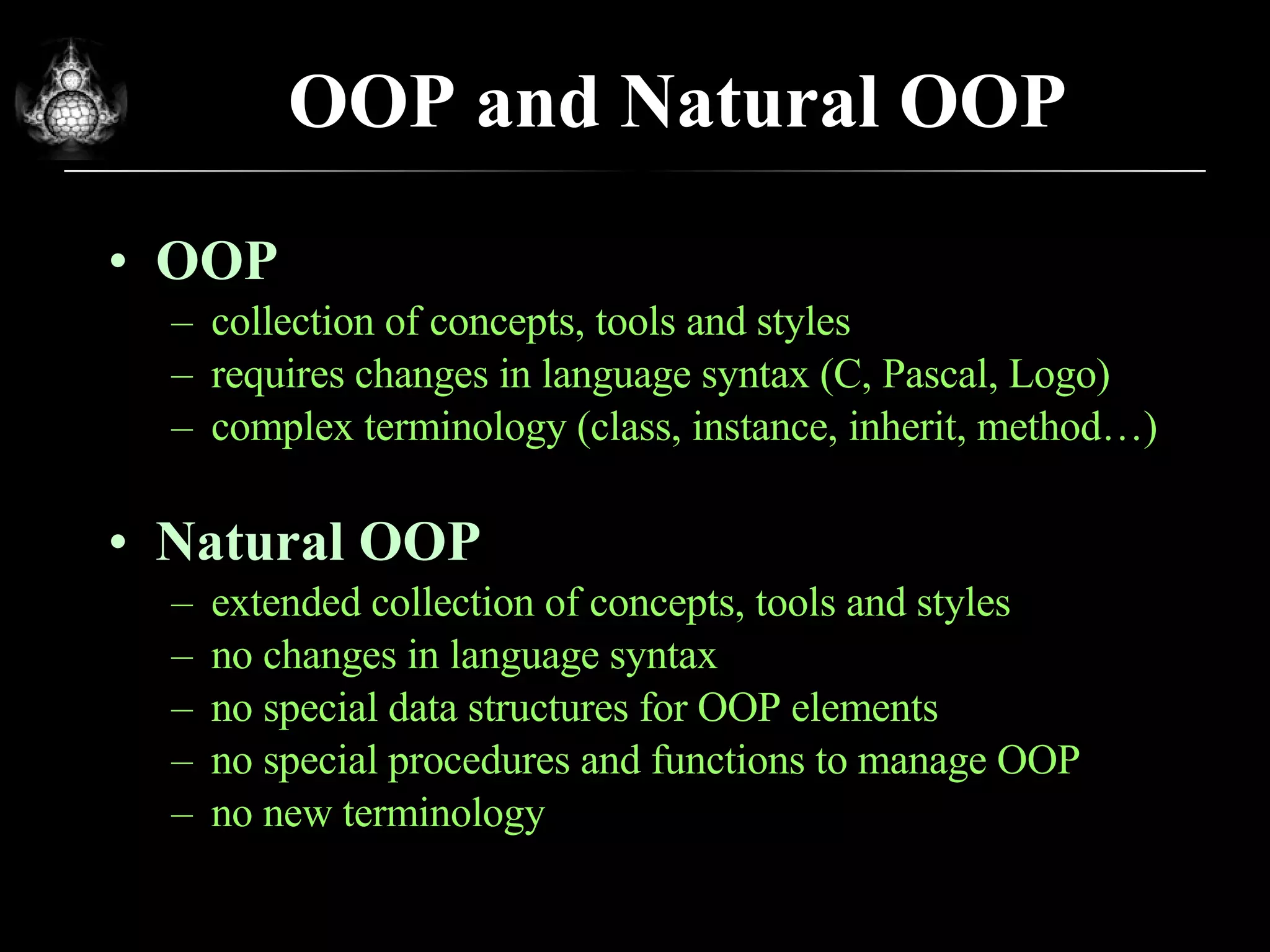 OOP and Natural OOP OOP collection of concepts, tools and styles requires changes in language syntax (C, Pascal, Logo) complex terminology (class, instance, inherit, method…) Natural OOP extended collection of concepts, tools and styles no changes in language syntax no special data structures for OOP elements no special procedures and functions to manage OOP no new terminology 