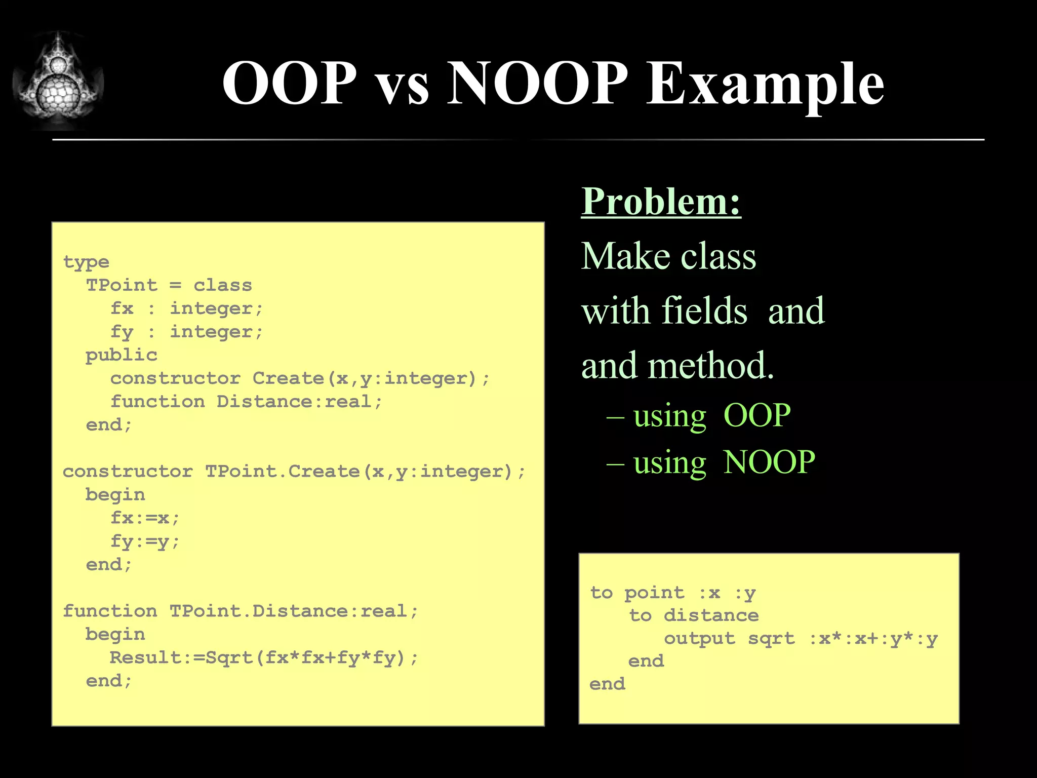 OOP vs NOOP Example Problem: Make class  POINT with fields  and  Y and method. using  OOP using  NOOP to  p oint :x :y to distance   output sqrt :x*:x+:y*:y end e nd type TPoint = class fx : integer; fy : integer; public constructor Create(x,y:integer); function Distance:real; end; constructor TPoint.Create(x,y:integer); begin fx:=x; fy:=y; end; function TPoint.Distance:real; begin Result:=Sqrt(fx*fx+fy*fy); end; 