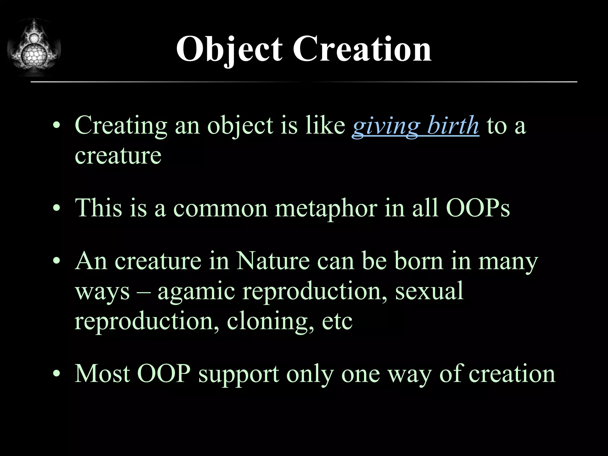 Object Creation Creating an object is like  giving birth  to a creature This is a common metaphor in all OOPs An creature in Nature can be born in many ways – agamic reproduction, sexual reproduction, cloning, etc Most OOP support only one way of creation 