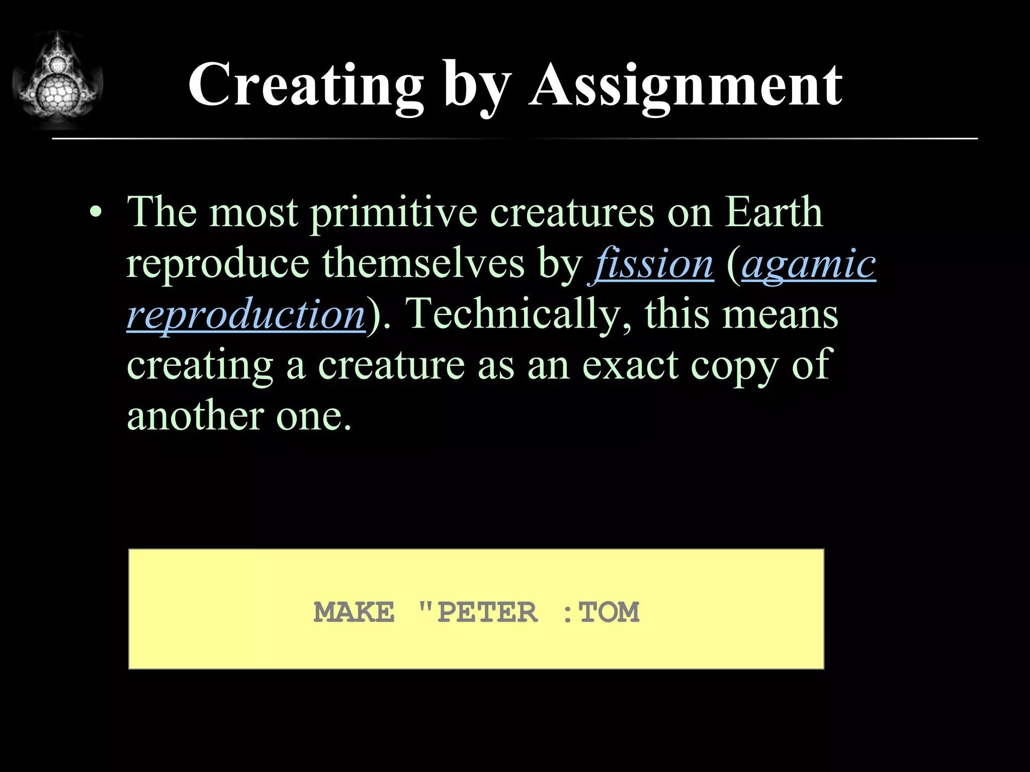 Creating  by  Assignment The most primitive creatures on Earth reproduce themselves by  fission  ( agamic reproduction ). Technically, this means creating a creature as an exact copy of another one. MAKE &quot;PETER :TOM 
