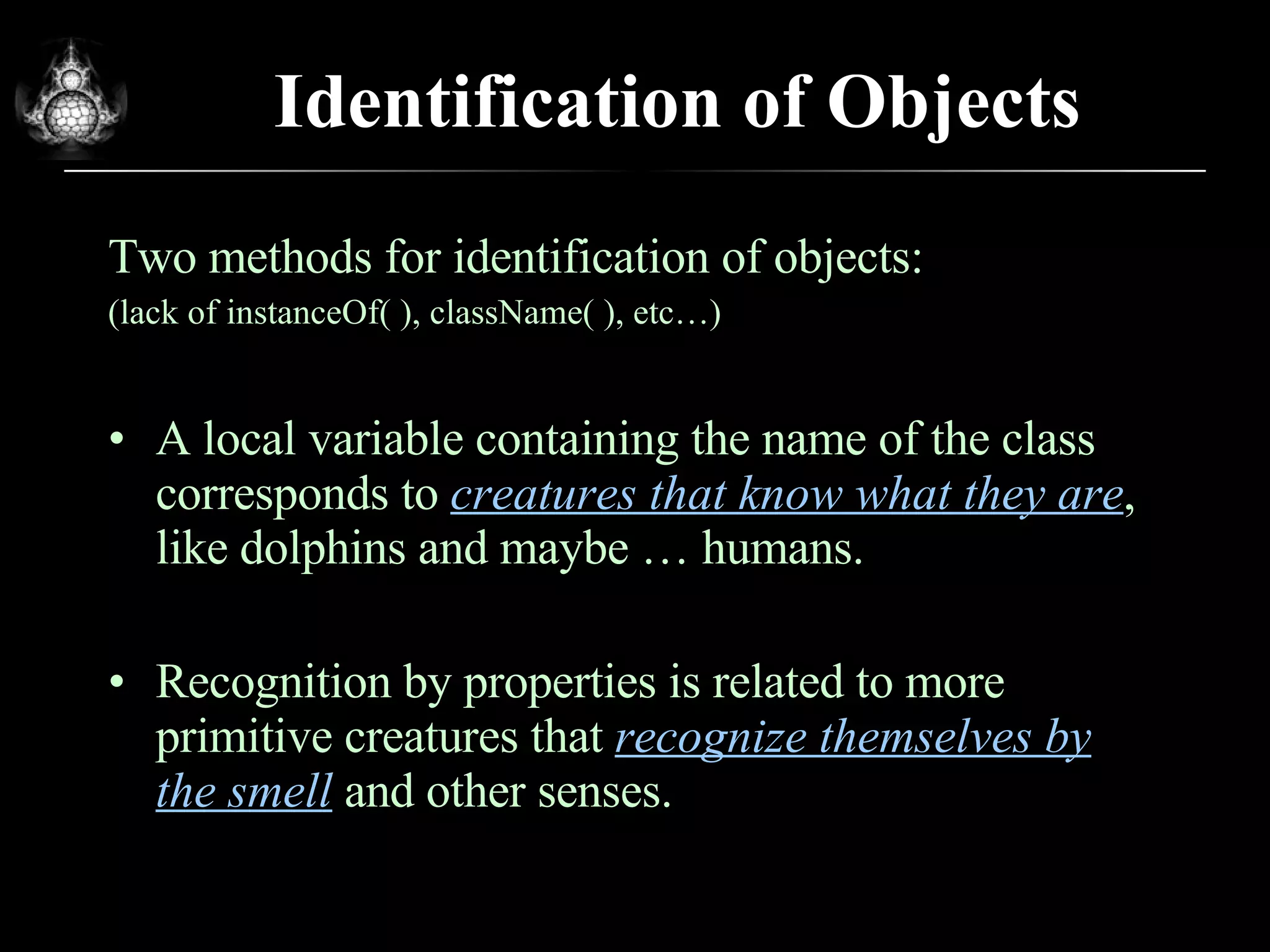 Identification of Objects Two methods for identification of objects: (lack of instanceOf( ), className( ), etc…) A local variable containing the name of the class corresponds to  creatures that know what they are , like dolphins and maybe … humans. Recognition by properties is related to more primitive creatures that  recognize themselves by the smell  and other senses.  
