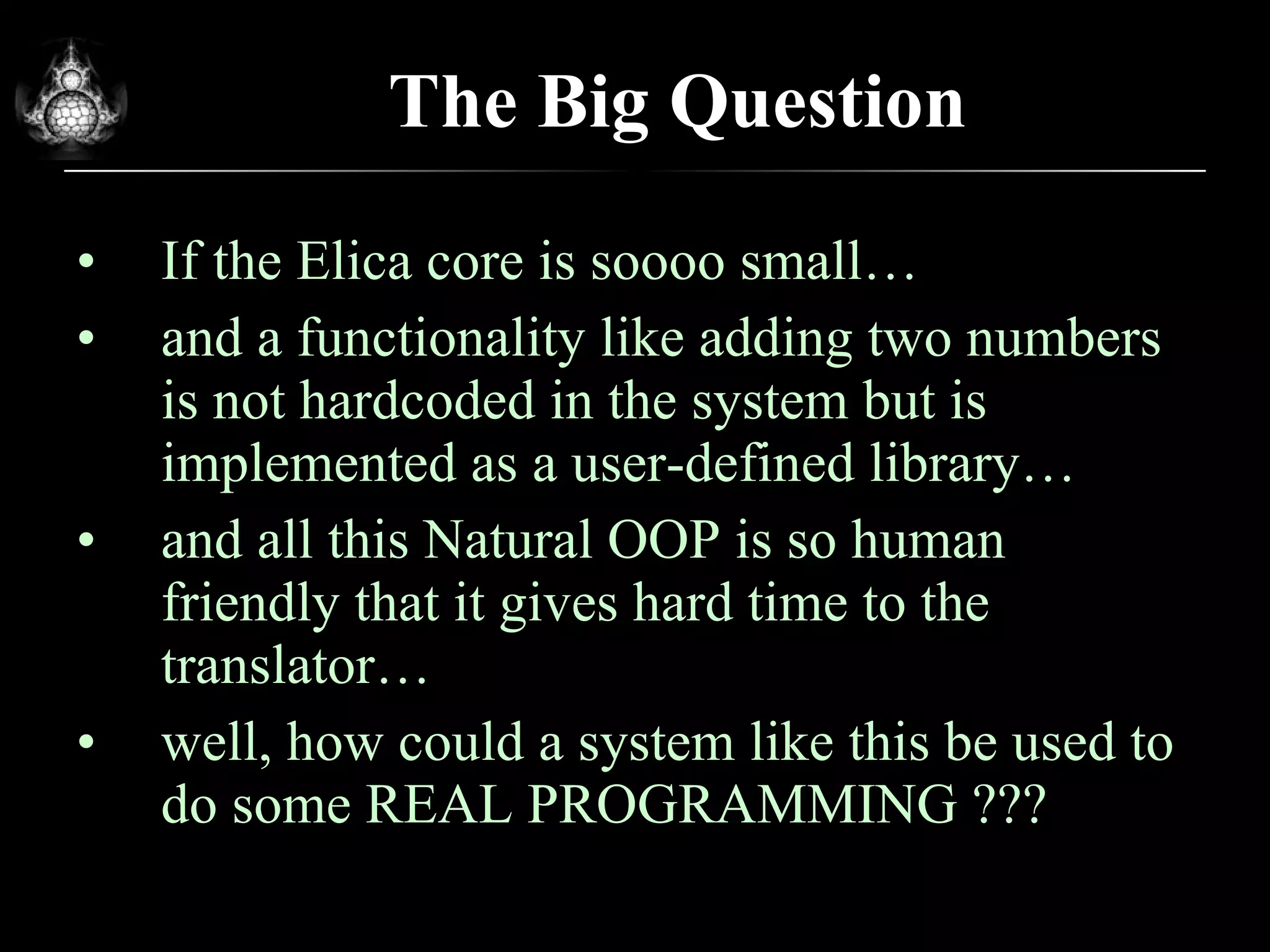 The Big Question If the Elica core is soooo small… and a functionality like adding two numbers is not hardcoded in the system but is implemented as a user-defined library… and all this Natural OOP is so human friendly that it gives hard time to the translator… well, how could a system like this be used to do some REAL PROGRAMMING ??? 