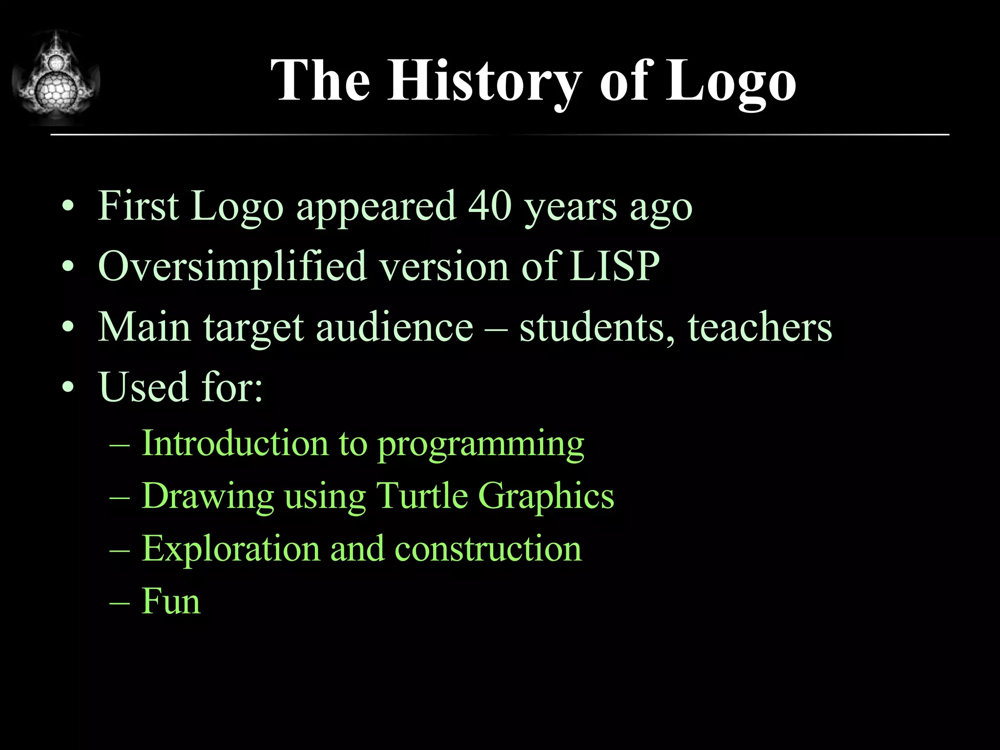 The History of Logo First Logo appeared 40 years ago Oversimplified version of LISP Main target audience – students, teachers Used for: Introduction to programming Drawing using Turtle Graphics Exploration and construction Fun 