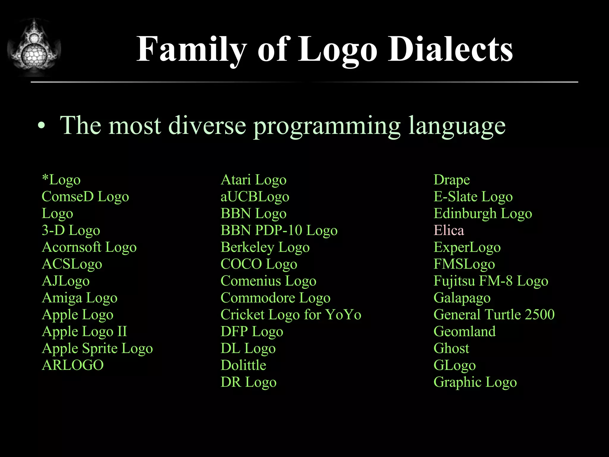 Family of Logo Dialects The most diverse programming language * Logo ComseD Logo Logo 3-D Logo Acornsoft Logo ACSLogo AJLogo Amiga Logo Apple Logo Apple Logo II Apple Sprite Logo ARLOGO Atari Logo aUCBLogo BBN Logo BBN PDP-10 Logo Berkeley Logo COCO Logo Comenius Logo Commodore Logo Cricket Logo for YoYo DFP Logo DL Logo Dolittle DR Logo Drape E-Slate Logo Edinburgh Logo Elica ExperLogo FMSLogo Fujitsu FM-8 Logo Galapago General Turtle 2500 Geomland Ghost GLogo Graphic Logo 