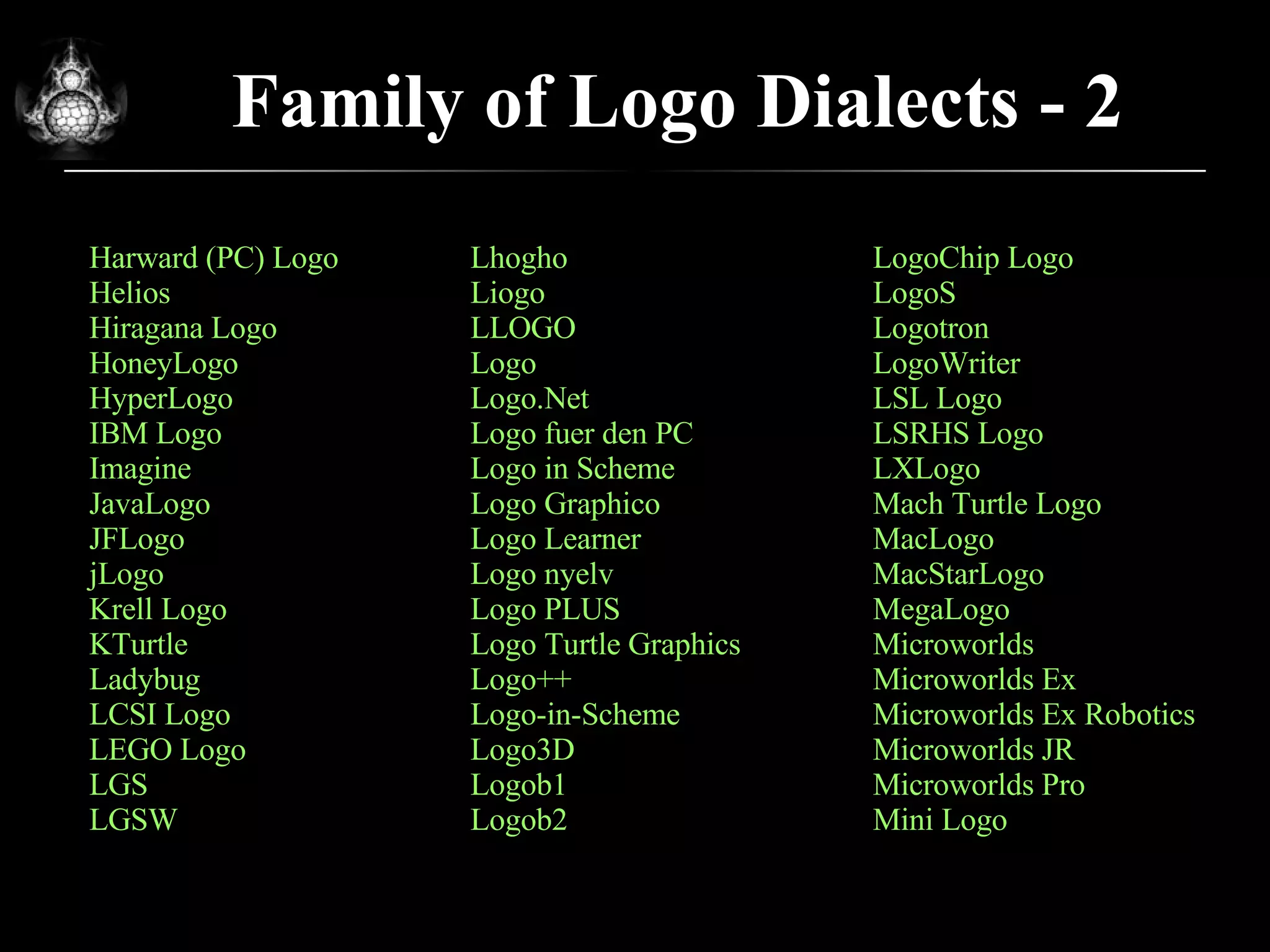 Family of Logo Dialects - 2 Harward (PC) Logo Helios Hiragana Logo HoneyLogo HyperLogo IBM Logo Imagine JavaLogo JFLogo jLogo Krell Logo KTurtle Ladybug LCSI Logo LEGO Logo LGS LGSW Lhogho Liogo LLOGO Logo  Logo.Net Logo fuer den PC Logo in Scheme Logo Graphico Logo Learner Logo nyelv Logo PLUS Logo Turtle Graphics Logo++ Logo-in-Scheme Logo3D Logob1 Logob2 LogoChip Logo LogoS Logotron LogoWriter LSL Logo LSRHS Logo LXLogo Mach Turtle Logo MacLogo MacStarLogo MegaLogo Microworlds Microworlds Ex Microworlds Ex Robotics Microworlds JR Microworlds Pro Mini Logo 