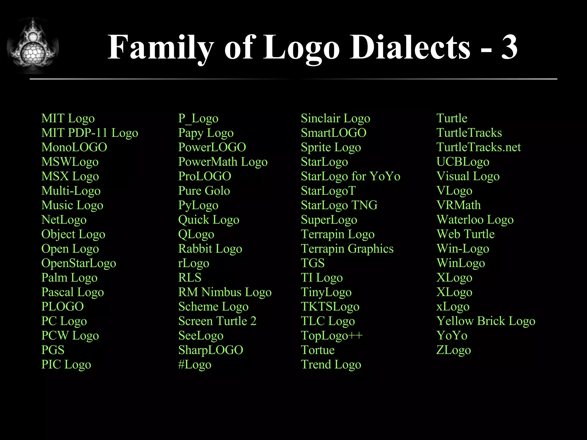 Family of Logo Dialects - 3 MIT Logo MIT PDP-11 Logo MonoLOGO MSWLogo MSX Logo Multi-Logo Music Logo NetLogo Object Logo Open Logo OpenStarLogo Palm Logo Pascal Logo PLOGO PC Logo PCW Logo PGS PIC Logo Turtle TurtleTracks TurtleTracks.net UCBLogo Visual Logo VLogo VRMath Waterloo Logo Web Turtle Win-Logo WinLogo XLogo XLogo xLogo Yellow Brick Logo YoYo ZLogo P_Logo Papy Logo PowerLOGO PowerMath Logo ProLOGO Pure Golo PyLogo Quick Logo QLogo Rabbit Logo rLogo RLS RM Nimbus Logo Scheme Logo Screen Turtle 2 SeeLogo SharpLOGO #Logo Sinclair Logo SmartLOGO Sprite Logo StarLogo StarLogo for YoYo StarLogoT StarLogo TNG SuperLogo Terrapin Logo Terrapin Graphics TGS TI Logo TinyLogo TKTSLogo TLC Logo TopLogo++ Tortue Trend Logo 