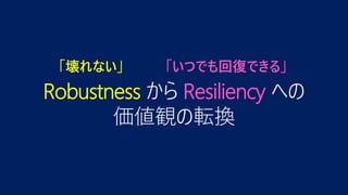 Robustness から Resiliency への
価値観の転換
「壊れない」 「いつでも回復できる」
 