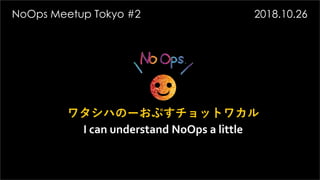 ワタシハのーおぷすチョットワカル
I can understand NoOps a little
NoOps Meetup Tokyo #2 2018.10.26
 