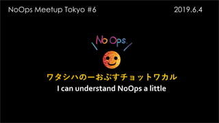 ワタシハのーおぷすチョットワカル
I can understand NoOps a little
NoOps Meetup Tokyo #6 2019.6.4
 