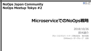 MicroserviceでのNoOps戦略
2018/10/26
鈴木雄介
グロースエクスパートナーズ株式会社 執行役員
日本Javaユーザーグループ 会長
NoOps Japan Community
NoOps Meetup Tokyo #2
 