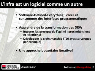 @adrienblind Twittez sur #devopsdday !!!
 Software-Defined-Everything : créer et
consommer des interfaces programmatiques
 Apprendre de la transformation des DEVs
 Intégrer les precepts de l’agilité : proximité client
et itérations!
 Développer le craftsmanship (TDI avec serverspec
par exemple)
 Une approche budgétaire itérative!
L’infra est un logiciel comme un autre
 