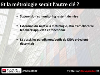 @adrienblind Twittez sur #devopsdday !!!
 Supervision et monitoring restent de mise
 Extension du sujet à la métrologie, afin d’améliorer le
feedback applicatif et fonctionnel
 Là aussi, les paradigmes/outils de DEVs prévalent
désormais
Et la métrologie serait l’autre clé ?
 