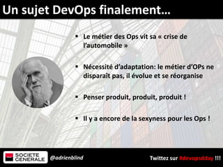 @adrienblind Twittez sur #devopsdday !!!
 Le métier des Ops vit sa « crise de
l’automobile »
 Nécessité d’adaptation: le métier d’OPs ne
disparaît pas, il évolue et se réorganise
 Penser produit, produit, produit !
 Il y a encore de la sexyness pour les Ops !
Un sujet DevOps finalement…
 