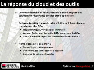 @adrienblind Twittez sur #devopsdday !!!
 Commoditisation de l’infrastructure : le cloud propose des
solutions en résonnance avec les archis applicatives
 Software is eating the world : des solutions « Infra-as-Code »
tournées vers les DEVs
 Programmatiques, versionables, immutable
 Vagrant, Docker sont des outils d’OPs pensés pour les DEVs
 Gain d’autonomie important, illusion de maîtrise: NoOps ?
 Homo-opsus est il déjà mort ?
 Des outils pas conçus pour eux
 De nombreuses connaissances à acquérir
 Une offre de valeur à réinventer
La réponse du cloud et des outils
 