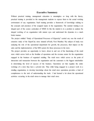 Executive Summary
Without practical training, management education is meaningless so long with the theory,
practical training is provided to the management students to expose them to the actual working
environment of any organization. Such training provides a framework of knowledge relating to
the concepts and practices of the assigned topics in the organization. The summer training is an
integral part of the course curriculum of MMS In this the student is in a position to analyze the
integral working of an organization with mature eyes and understand the dynamics in a much
better manner.
The project entitled “Study of Operational Processes of Hypercity” carried out, was the result of
extensive study of the HyperCity store situated atVashi, Navi Mumbai. My subject of study was
analyzing the role of the operational department for growth, the processes, their impact on the
sales and the implementation of the MIS system for these processes in the store.
The project provides an opportunity to know about in and out of the functioning of the retail
store which serves both as the frontline of operations and the revenue earner for the organization
engaged in the business of organized retailing. The retail store which serves as the point of
interaction and transaction between the organization and the customers is the biggest stakeholder
in determining the level of success of the business. Operations set that regulate the entire
workings of a store thus have a pivotal role. Thus while being engaged in a project work in a
retailing organization, to develop knowledge about the retail store operations provides a kind of
completeness to the task of understanding the trade. I had learned a lot about the operational
activities occurring in the retail stores to manage their retail store.
 