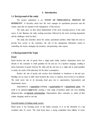 I. Introduction
1.1 Background of the study
The project undertaken is on “STUDY OF OPERATIONAL PROCESS OF
HYPERCITY”. It describes about how the store manages its operational processes and the
various steps that are required in the management of this process.
The study gives an idea about fundamentals of the stock receiving process of the retail
sector. It also illustrates the daily working procedure followed by the stock receiving department
and the challenges faced by them.
The study also describes about the various operational activities which helps the store to
provide best service to the customers, the role of the management information system in
controlling the stocks, managing the inventory and generating sales reports.
1.2 Backgroundof the Topic
Retail
Retail involves the sale of goods from a single point (malls, markets, department stores etc)
directly to the consumer in small quantities for his end use. In a layman’s language, retailing is
about transaction of goods between the seller and the end user as a single unit in small quantities
to satisfy the needs of the individual for his direct consumption.
Retail is the sale of goods and services from individuals or businesses to the end user.
Retailing can be done in either fixed locations like stores or markets, door-to-door or by delivery.
The retail sector due to its increasing trend gave rise to supermarkets, hypermarkets and
departmental stores.
Hypermarket is a superstore combining a supermarket and a department store. The
result is an expansive retail facility carrying a wide range of products under one roof, including
full grocery lines and general merchandise. Hypermarkets allow customers to satisfy all their
routine shopping needs in one trip.
Growth trends of Indian retail sector
Retail sector is the booming sector in the Indian economy. It is on the threshold of a big
revolution after IT sector. The retail boom faces a strong competition from millions of stores
 