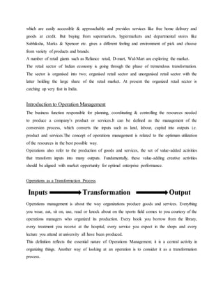 which are easily accessible & approachable and provides services like free home delivery and
goods at credit. But buying from supermarkets, hypermarkets and departmental stores like
Subhiksha, Marks & Spencer etc. gives a different feeling and environment of pick and choose
from variety of products and brands.
A number of retail giants such as Reliance retail, D-mart, Wal-Mart are exploring the market.
The retail sector of Indian economy is going through the phase of tremendous transformation.
The sector is organised into two; organised retail sector and unorganised retail sector with the
latter holding the large share of the retail market. At present the organized retail sector is
catching up very fast in India.
Introduction to Operation Management
The business function responsible for planning, coordinating & controlling the resources needed
to produce a company’s product or services.It can be defined as the management of the
conversion process, which converts the inputs such as land, labour, capital into outputs i.e.
product and services.The concept of operations management is related to the optimum utilization
of the resources in the best possible way.
Operations also refer to the production of goods and services, the set of value-added activities
that transform inputs into many outputs. Fundamentally, these value-adding creative activities
should be aligned with market opportunity for optimal enterprise performance.
Operations as a Transformation Process
Operations management is about the way organizations produce goods and services. Everything
you wear, eat, sit on, use, read or knock about on the sports field comes to you courtesy of the
operations managers who organized its production. Every book you borrow from the library,
every treatment you receive at the hospital, every service you expect in the shops and every
lecture you attend at university all have been produced.
This definition reflects the essential nature of Operations Management; it is a central activity in
organizing things. Another way of looking at an operation is to consider it as a transformation
process.
 