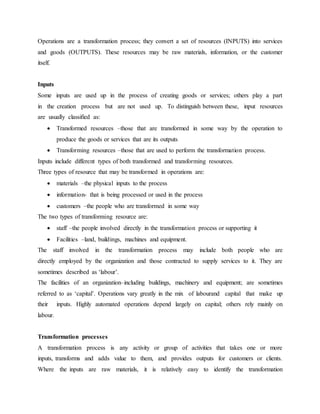 Operations are a transformation process; they convert a set of resources (INPUTS) into services
and goods (OUTPUTS). These resources may be raw materials, information, or the customer
itself.
Inputs
Some inputs are used up in the process of creating goods or services; others play a part
in the creation process but are not used up. To distinguish between these, input resources
are usually classified as:
 Transformed resources –those that are transformed in some way by the operation to
produce the goods or services that are its outputs
 Transforming resources –those that are used to perform the transformation process.
Inputs include different types of both transformed and transforming resources.
Three types of resource that may be transformed in operations are:
 materials –the physical inputs to the process
 information- that is being processed or used in the process
 customers –the people who are transformed in some way
The two types of transforming resource are:
 staff –the people involved directly in the transformation process or supporting it
 Facilities –land, buildings, machines and equipment.
The staff involved in the transformation process may include both people who are
directly employed by the organization and those contracted to supply services to it. They are
sometimes described as ‘labour’.
The facilities of an organization–including buildings, machinery and equipment; are sometimes
referred to as ‘capital’. Operations vary greatly in the mix of labourand capital that make up
their inputs. Highly automated operations depend largely on capital; others rely mainly on
labour.
Transformation processes
A transformation process is any activity or group of activities that takes one or more
inputs, transforms and adds value to them, and provides outputs for customers or clients.
Where the inputs are raw materials, it is relatively easy to identify the transformation
 