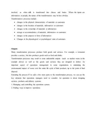 involved, as when milk is transformed into cheese and butter. Where the inputs are
information or people, the nature of the transformation may be less obvious.
Transformation processes include:
 changes in the physical characteristics of materials or customers
 changes in the location of materials, information or customers
 changes in the ownership of materials or information
 storage or accommodation of materials, information or customers
 changes in the purpose or form of information
 Changes in the physiological or psychological state of customers.
Outputs
Many transformation processes produce both goods and services. For example, a restaurant
provides a service, but also produces goods such as food and drinks.
Transformation processes may result in some undesirable outputs (such as nuclear waste in the
example above) as well as the goods and services they are designed to deliver. An
important aspect of operations management in some organizations is minimizing the
environmental impact of waste over the entire life cycle of their products, up to the point of final
disposal.
Extending the process-If we add a few more parts to the transformation process, we can see the
key elements that operations managers need to consider. An operation is about designing
services, products and delivery systems;
1. Managing and controlling the operations system.
2. Finding ways to improve operations.
 