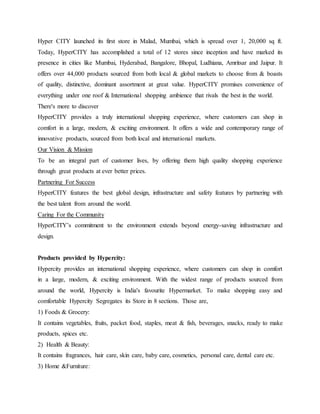 Hyper CITY launched its first store in Malad, Mumbai, which is spread over 1, 20,000 sq ft.
Today, HyperCITY has accomplished a total of 12 stores since inception and have marked its
presence in cities like Mumbai, Hyderabad, Bangalore, Bhopal, Ludhiana, Amritsar and Jaipur. It
offers over 44,000 products sourced from both local & global markets to choose from & boasts
of quality, distinctive, dominant assortment at great value. HyperCITY promises convenience of
everything under one roof & International shopping ambience that rivals the best in the world.
There's more to discover
HyperCITY provides a truly international shopping experience, where customers can shop in
comfort in a large, modern, & exciting environment. It offers a wide and contemporary range of
innovative products, sourced from both local and international markets.
Our Vision & Mission
To be an integral part of customer lives, by offering them high quality shopping experience
through great products at ever better prices.
Partnering For Success
HyperCITY features the best global design, infrastructure and safety features by partnering with
the best talent from around the world.
Caring For the Community
HyperCITY’s commitment to the environment extends beyond energy-saving infrastructure and
design.
Products provided by Hypercity:
Hypercity provides an international shopping experience, where customers can shop in comfort
in a large, modern, & exciting environment. With the widest range of products sourced from
around the world, Hypercity is India's favourite Hypermarket. To make shopping easy and
comfortable Hypercity Segregates its Store in 8 sections. Those are,
1) Foods & Grocery:
It contains vegetables, fruits, packet food, staples, meat & fish, beverages, snacks, ready to make
products, spices etc.
2) Health & Beauty:
It contains fragrances, hair care, skin care, baby care, cosmetics, personal care, dental care etc.
3) Home &Furniture:
 