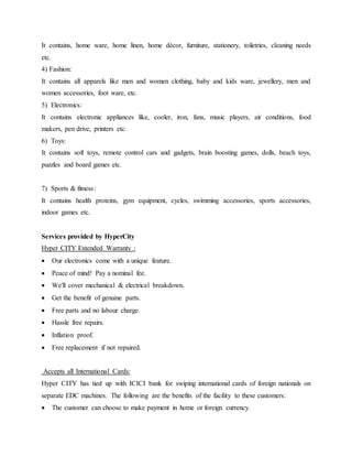 It contains, home ware, home linen, home décor, furniture, stationery, toiletries, cleaning needs
etc.
4) Fashion:
It contains all apparels like men and women clothing, baby and kids ware, jewellery, men and
women accessories, foot ware, etc.
5) Electronics:
It contains electronic appliances like, cooler, iron, fans, music players, air conditions, food
makers, pen drive, printers etc.
6) Toys:
It contains soft toys, remote control cars and gadgets, brain boosting games, dolls, beach toys,
puzzles and board games etc.
7) Sports & fitness:
It contains health proteins, gym equipment, cycles, swimming accessories, sports accessories,
indoor games etc.
Services provided by HyperCity
Hyper CITY Extended Warranty :
 Our electronics come with a unique feature.
 Peace of mind! Pay a nominal fee.
 We'll cover mechanical & electrical breakdown.
 Get the benefit of genuine parts.
 Free parts and no labour charge.
 Hassle free repairs.
 Inflation proof.
 Free replacement if not repaired.
Accepts all International Cards:
Hyper CITY has tied up with ICICI bank for swiping international cards of foreign nationals on
separate EDC machines. The following are the benefits of the facility to these customers:
 The customer can choose to make payment in home or foreign currency.
 
