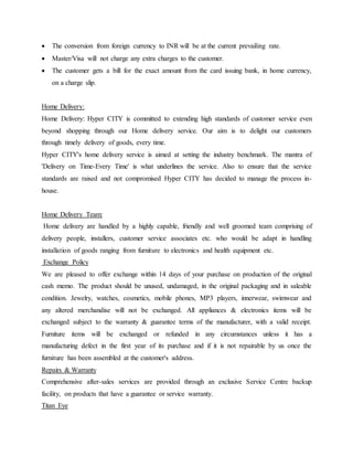  The conversion from foreign currency to INR will be at the current prevailing rate.
 Master/Visa will not charge any extra charges to the customer.
 The customer gets a bill for the exact amount from the card issuing bank, in home currency,
on a charge slip.
Home Delivery:
Home Delivery: Hyper CITY is committed to extending high standards of customer service even
beyond shopping through our Home delivery service. Our aim is to delight our customers
through timely delivery of goods, every time.
Hyper CITY's home delivery service is aimed at setting the industry benchmark. The mantra of
'Delivery on Time-Every Time' is what underlines the service. Also to ensure that the service
standards are raised and not compromised Hyper CITY has decided to manage the process in-
house.
Home Delivery Team:
Home delivery are handled by a highly capable, friendly and well groomed team comprising of
delivery people, installers, customer service associates etc. who would be adapt in handling
installation of goods ranging from furniture to electronics and health equipment etc.
Exchange Policy
We are pleased to offer exchange within 14 days of your purchase on production of the original
cash memo. The product should be unused, undamaged, in the original packaging and in saleable
condition. Jewelry, watches, cosmetics, mobile phones, MP3 players, innerwear, swimwear and
any altered merchandise will not be exchanged. All appliances & electronics items will be
exchanged subject to the warranty & guarantee terms of the manufacturer, with a valid receipt.
Furniture items will be exchanged or refunded in any circumstances unless it has a
manufacturing defect in the first year of its purchase and if it is not repairable by us once the
furniture has been assembled at the customer's address.
Repairs & Warranty
Comprehensive after-sales services are provided through an exclusive Service Centre backup
facility, on products that have a guarantee or service warranty.
Titan Eye
 