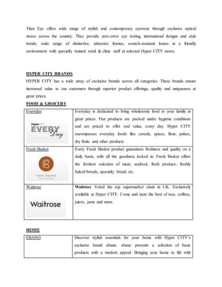 Titan Eye offers wide range of stylish and contemporary eyewear through exclusive optical
stores across the country. They provide zero-error eye testing, international designs and style
trends, wide range of distinctive, attractive frames, scratch-resistant lenses in a friendly
environment with specially trained retail & clinic staff at selected Hyper CITY stores.
HYPER CITY BRANDS
HYPER CITY has a wide array of exclusive brands across all categories. These brands ensure
increased value to our customers through superior product offerings, quality and uniqueness at
great prices.
FOOD & GROCERY
Everyday Everyday is dedicated to bring wholesome food to your family at
great prices. Our products are packed under hygienic conditions
and are priced to offer real value, every day. Hyper CITY
encompasses everyday foods like cereals, spices, flour, pulses,
dry fruits and other products
Fresh Basket Every Fresh Basket product guarantees freshness and quality on a
daily basis, with all the goodness locked in. Fresh Basket offers
the freshest selection of meat, seafood, fresh produce, freshly
baked breads, specialty bread, etc.
Waitrose Waitrose Voted the top supermarket chain in UK. Exclusively
available at Hyper CITY. Come and taste the best of teas, coffees,
juices, jams and more.
HOME
EBANO Discover stylish essentials for your home with Hyper CITY’s
exclusive brand ebano. ebano presents a selection of basic
products with a modern appeal. Bringing your home to life with
 