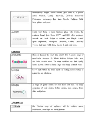contemporary designs, vibrant colours, great value & is present
across Utensils, Cutlery, Bakeware, Crockery, Glassware,
Pots'n'pans, Implements, Bed linen, Towels, Cushions, Table
linen, pillows and more.
AVORIO Make your home a more luxurious place with Avorio, the
exclusive brand from Hyper CITY. AVORIO offers exclusive,
versatile and classic designs to enhance your lifestyle. Avorio
spans Implements, Pots'n'pans, Glassware, Cutlery, Crockery,
Towels, Bed linen, Table linen, Duvets & quilts and more.
FASHION
JOOJOOBS Discover Fashion for your little ones!! The Joojoobs range of
comfortable garments for infants includes designer infant wear
and infant western wear. The range combines the finest quality
fabrics & vivid colors to create a high value range of infant wear.
CITYstyle CITY Style Offers the latest trends in clothing in the market, at
prices that are affordable.
RIVERinc A range of quality denims for men, ladies and kids. The range
comprises of basic denims, fashion denims, tees, cargos, denim
shirts and jackets.
APPLIANCES
TECHNIX Our Technix range of appliances will be available across
microwaves, cook-tops and mixer-grinders.
 