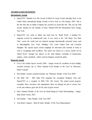 AWARDS & RECOGNITIONS
International Awards
 HyperCITY, Mumbai won The Award of Merit for Large Format Specialty Store at the
United States International Design Awards in New York on 15th January, 2007. This is
the first time that an Indian Company has received an award like this. This was the 36th
awards function for the Institute of Store Planners/VM+SD International Store Design,
New York.
 HyperCITY was voted as India's top retail store by ‘Retail Week’, a leading U.K.
magazine revered by retailersworld wide. It was voted as the ‘100 Shops You Must
Visit’, across the world and was featured amongst internationally renowned stores such
as Bloomingdales New York, Selfridges U.K, Louis Vuitton Paris and Carrefour
Shanghai. The special report carried weightage for innovation and creativity in retail, as
well as recognizing retail excellence. The report was based on a survey carried out by
‘Retail Week’ amongst key players in the retail industry consisting of businessmen,
analysts, retail consultants, editors and top shoppers around the globe.
Domestic Awards
 Coca Cola Golden Spoon Awards 2009 - Images award for excellence in food retailing
awarded Gourmet city as "Most Admired Food Retailer of the Year" & "Innovative
Retail Concept".
 Star Retailer Awards awarded Gourmet city "Debutant Retailer of the Year 2008".
 The Bold 100 - IDG India CIO magazine has recognized Shoppers Stop and
HyperCITY as a recipient of 2008 CIO 100 Award. The annual award program
recognizes those executives and organizations those are playing not just to survive, but
to win and embrace great risk for the sake of great reward.
 Most Admired Retailer of the Year for Retail Design & Visual Merchandising - Images
India Retail Forum, 2007.
 Star Retailer - Value Retailer of the Year 2007.
 Asia Retail Congress - Reid & Taylor Retailer of The Year (Hypermarket)
 