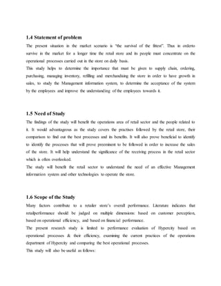 1.4 Statement of problem
The present situation in the market scenario is “the survival of the fittest”. Thus in orderto
survive in the market for a longer time the retail store and its people must concentrate on the
operational processes carried out in the store on daily basis.
This study helps to determine the importance that must be given to supply chain, ordering,
purchasing, managing inventory, refilling and merchandising the store in order to have growth in
sales, to study the Management information system, to determine the acceptance of the system
by the employees and improve the understanding of the employees towards it.
1.5 Need of Study
The findings of the study will benefit the operations area of retail sector and the people related to
it. It would advantageous as the study covers the practises followed by the retail store, their
comparison to find out the best processes and its benefits. It will also prove beneficial to identify
to identify the processes that will prove preeminent to be followed in order to increase the sales
of the store. It will help understand the significance of the receiving process in the retail sector
which is often overlooked.
The study will benefit the retail sector to understand the need of an effective Management
information system and other technologies to operate the store.
1.6 Scope of the Study
Many factors contribute to a retailer store’s overall performance. Literature indicates that
retailperformance should be judged on multiple dimensions: based on customer perception,
based on operational efficiency, and based on financial performance.
The present research study is limited to performance evaluation of Hypercity based on
operational processes & their efficiency, examining the current practices of the operations
department of Hypercity and comparing the best operational processes.
This study will also be useful as follows:
 