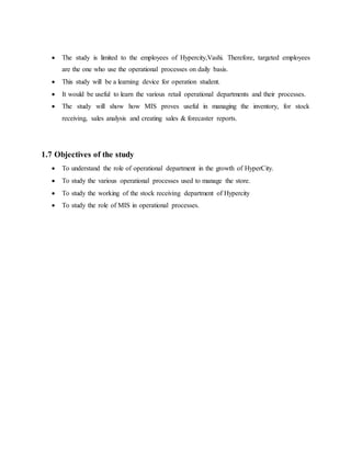  The study is limited to the employees of Hypercity,Vashi. Therefore, targeted employees
are the one who use the operational processes on daily basis.
 This study will be a learning device for operation student.
 It would be useful to learn the various retail operational departments and their processes.
 The study will show how MIS proves useful in managing the inventory, for stock
receiving, sales analysis and creating sales & forecaster reports.
1.7 Objectives of the study
 To understand the role of operational department in the growth of HyperCity.
 To study the various operational processes used to manage the store.
 To study the working of the stock receiving department of Hypercity
 To study the role of MIS in operational processes.
 