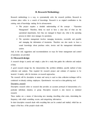 II. Research Methodology
Research methodology is a way, to systematically solve the research problem. Research in
common place refers to a search of knowledge. Research is an original contribution to the
existing state of knowledge making for its advancements.
 This project requires a detailed understanding of the concept – “Operation
Management”. Therefore, firstly we need to have a clear idea of what are the
operational departments, how they are managed in Hyper city, what is the operating
process in which store manages its operations.
 The operation management involves managing inventories, receivable and payable
and managing the information of inventories. Therefore one also needs to have a
sound knowledge about purchase order, invoice and the management information
system.
And, in the end, suggestions and recommendations on ways for better management and control
of operations are provided.
2.1 Research design
A research design is purely and simply a plan for a study that guides the collection and analysis
of data.
A good research design has the characteristics like problem definition, specific method of data
collection and analysis. Time required for research project and estimate of expenses to be
incurred. It mainly calls for decisions on research approaches.
The research will be descriptive in nature and survey is used as data collection technique will be
conducted on already existing employees. Questionnaire was used as a data gathering tool.
Descriptive research
Descriptive research refers to research that provides an accurate portrayal of characteristics of a
particular individual, situation, or group. Descriptive research is also known as statistical
research.
These studies are a means of discovering new meaning, describing what exists, determining the
frequency with which something occurs, and categorizing information.
In short descriptive research deals with everything that can be counted and studied, which has an
impact of the lives of the people it deals with.
 