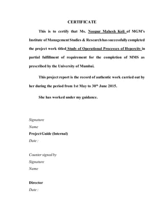 CERTIFICATE
This is to certify that Ms. Noopur Mahesh Koli of MGM’s
Institute of ManagementStudies & Researchhas successfullycompleted
the project work titled Study of Operational Processes of Hypercity in
partial fulfillment of requirement for the completion of MMS as
prescribed by the University of Mumbai.
This project report is the record of authentic work carried out by
her during the period from 1st May to 30th
June 2015.
She has worked under my guidance.
Signature
Name
ProjectGuide (Internal)
Date :
Counter signed by
Signature
Name
Director
Date :
 