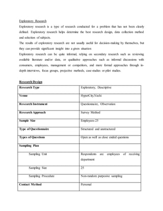 Exploratory Research
Exploratory research is a type of research conducted for a problem that has not been clearly
defined. Exploratory research helps determine the best research design, data collection method
and selection of subjects.
The results of exploratory research are not usually useful for decision-making by themselves, but
they can provide significant insight into a given situation
Exploratory research can be quite informal, relying on secondary research such as reviewing
available literature and/or data, or qualitative approaches such as informal discussions with
consumers, employees, management or competitors, and more formal approaches through in-
depth interviews, focus groups, projective methods, case studies or pilot studies.
Research Design
Research Type Exploratory, Descriptive
Venue HyperCity,Vashi
Research Instrument Questionnaire, Observation
Research Approach Survey Method
Sample Size Employees-25
Type of Questionnaire Structured and unstructured
Types of Questions Open as well as close ended questions
Sampling Plan
Sampling Unit Respondents are employees of receiving
department
Sampling Size 25
Sampling Procedure Non-random purposive sampling
Contact Method Personal
 