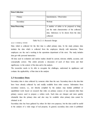 Data Collection
Primary Questionnaire, Observation
Secondary Website
Data Processing A number of tables to be prepared to bring
out the main characteristics of the collected
data. Inferences to be drawn from the data
collected.
2.2 Primary Data
Data which is collected for the first time is called primary data. In the study primary data
includes the data which is collected from the employees directly with interaction. These
employees are the one’s working in the operations department of the store. The study includes
data got with personal interaction.
All data used in evaluation and market studies should be current, relevant, reliable, accurate, and
conceptually correct. This article presents a discussion of each of these terms and their
significance in the context of the data and in the analysis.
The researcher needs to be able to recognize the challenges, understand its significance and
evaluate the applicability of that data in the analysis.
2.3 Secondary Data
Secondary data is data collected by someone other than the user. Secondary data is the data that
have been already collected by and readily available from other sources. Information from
secondary sources, i.e., not directly compiled by the analyst; may include published or
unpublished work based on research that relies on primary sources of any material other than
primary sources used to prepare a written work. Such data are cheaper and more quickly
obtainable than the primary data and also may be available when primary data cannot be
obtained at all.
Secondary data has been gathered by others for their own purposes, but the data could be useful
in the analysis of a wide range of real property. In general, secondary data exists in published
Table No.2.1.1: Research Design
 